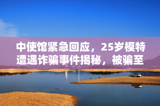 中使馆紧急回应，25岁模特遭遇诈骗事件揭秘，被骗至缅甸