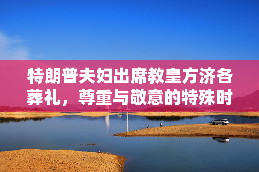 特朗普夫妇出席教皇方济各葬礼，尊重与敬意的特殊时刻