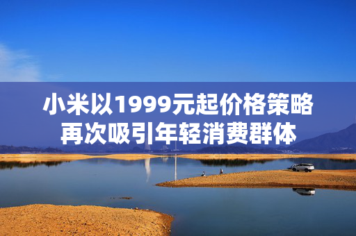小米以1999元起价格策略再次吸引年轻消费群体