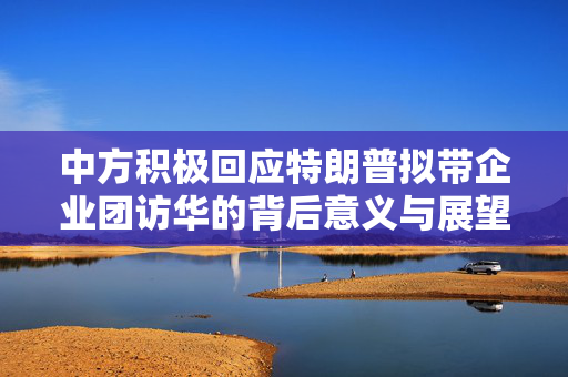中方积极回应特朗普拟带企业团访华的背后意义与展望