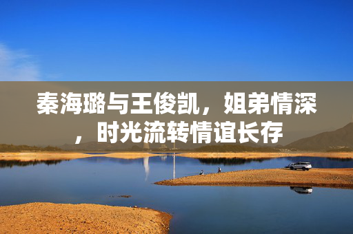 秦海璐与王俊凯，姐弟情深，时光流转情谊长存
