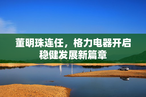 董明珠连任，格力电器开启稳健发展新篇章