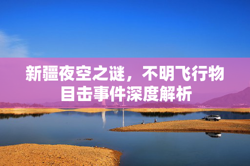 新疆夜空之谜，不明飞行物目击事件深度解析