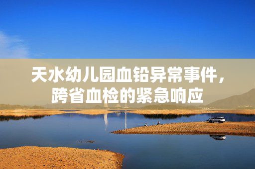 天水幼儿园血铅异常事件，跨省血检的紧急响应