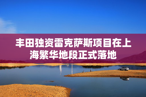 丰田独资雷克萨斯项目在上海繁华地段正式落地
