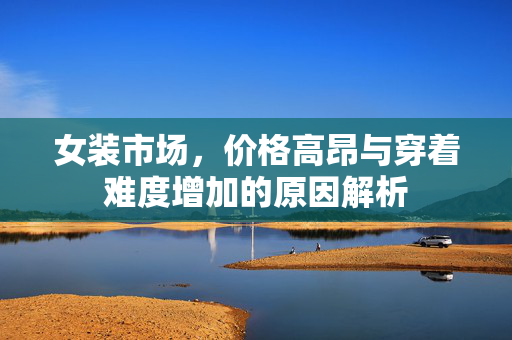 女装市场，价格高昂与穿着难度增加的原因解析