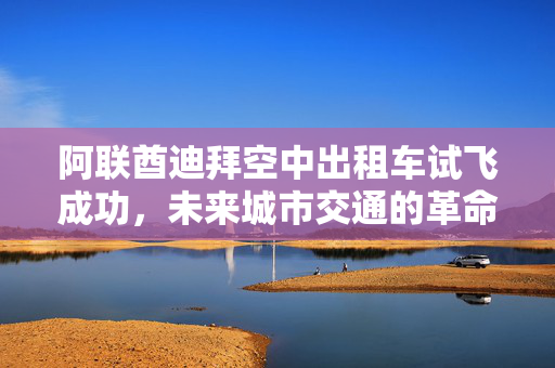 阿联酋迪拜空中出租车试飞成功，未来城市交通的革命性里程碑