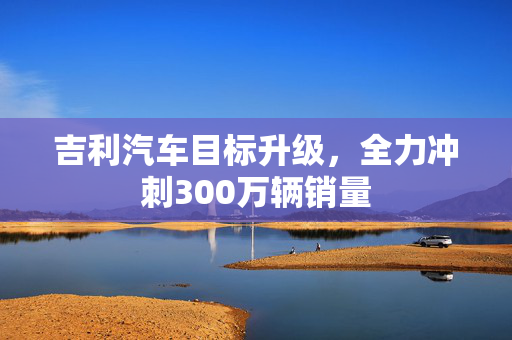 吉利汽车目标升级，全力冲刺300万辆销量