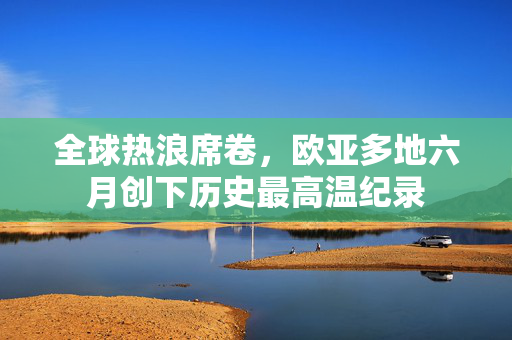 全球热浪席卷，欧亚多地六月创下历史最高温纪录