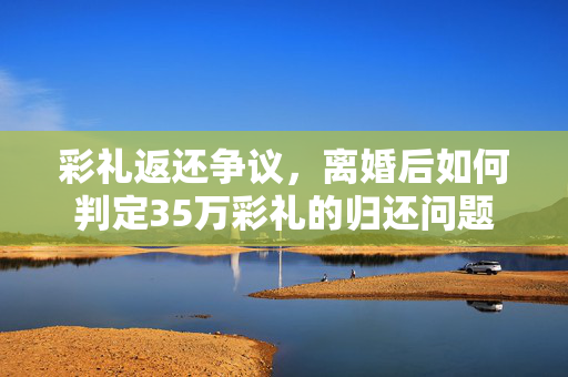 彩礼返还争议，离婚后如何判定35万彩礼的归还问题