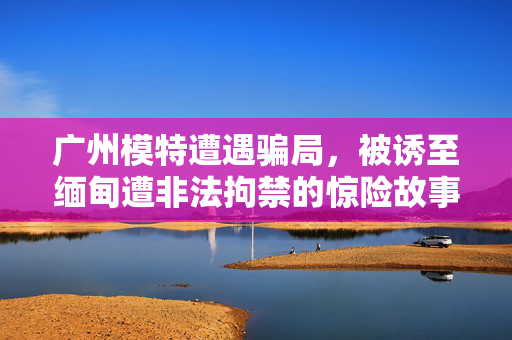 广州模特遭遇骗局，被诱至缅甸遭非法拘禁的惊险故事