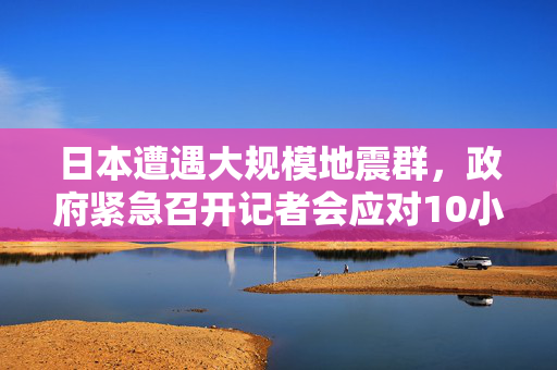 日本遭遇大规模地震群，政府紧急召开记者会应对10小时内60余次地震