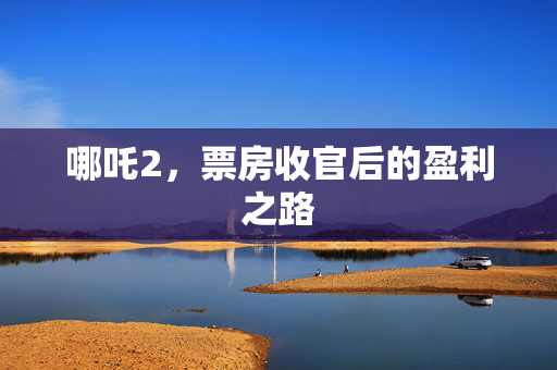 哪吒2，票房收官后的盈利之路
