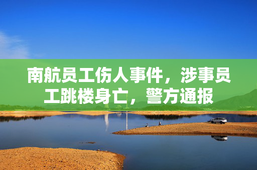 南航员工伤人事件，涉事员工跳楼身亡，警方通报