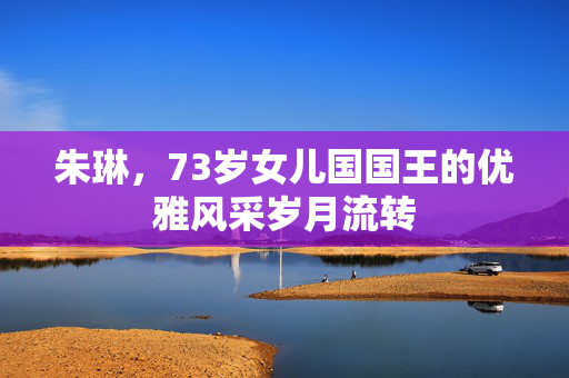 朱琳，73岁女儿国国王的优雅风采岁月流转