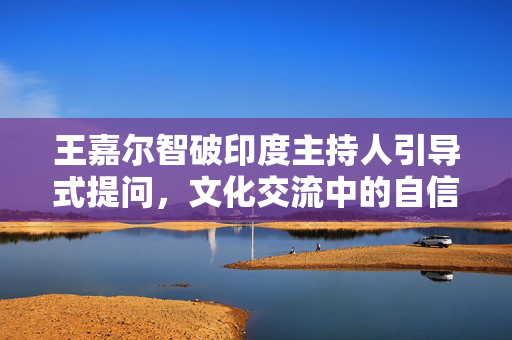 王嘉尔智破印度主持人引导式提问，文化交流中的自信与尊重