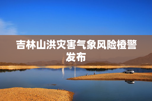 吉林山洪灾害气象风险橙警发布