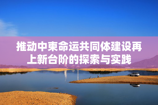 推动中柬命运共同体建设再上新台阶的探索与实践