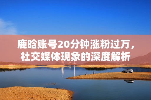 鹿晗账号20分钟涨粉过万，社交媒体现象的深度解析