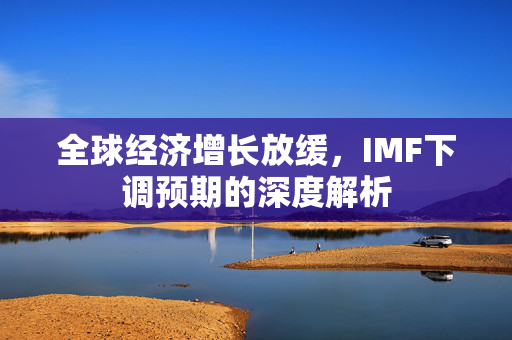 全球经济增长放缓，IMF下调预期的深度解析