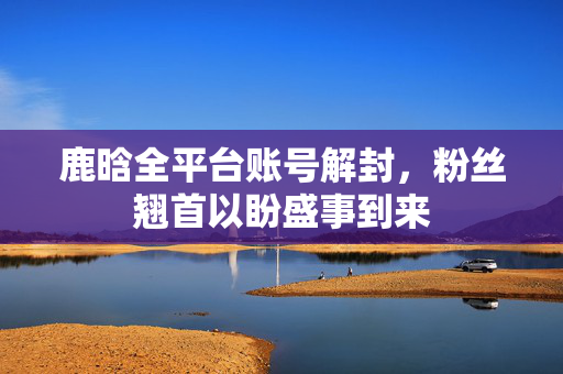 鹿晗全平台账号解封，粉丝翘首以盼盛事到来