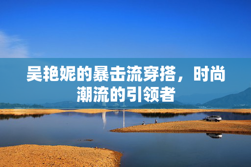 吴艳妮的暴击流穿搭，时尚潮流的引领者
