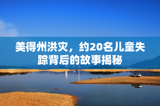 美得州洪灾，约20名儿童失踪背后的故事揭秘