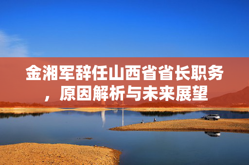 金湘军辞任山西省省长职务，原因解析与未来展望
