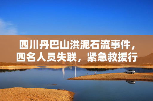 四川丹巴山洪泥石流事件，四名人员失联，紧急救援行动展开
