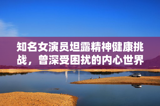 知名女演员坦露精神健康挑战，曾深受困扰的内心世界
