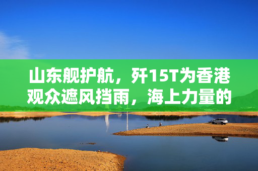 山东舰护航，歼15T为香港观众遮风挡雨，海上力量的守护与荣耀