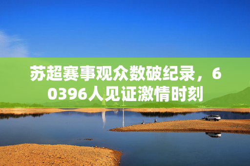 苏超赛事观众数破纪录，60396人见证激情时刻