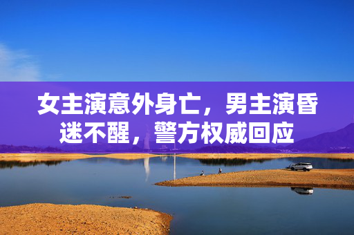 女主演意外身亡，男主演昏迷不醒，警方权威回应
