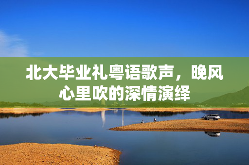 北大毕业礼粤语歌声，晚风心里吹的深情演绎