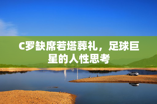 C罗缺席若塔葬礼，足球巨星的人性思考