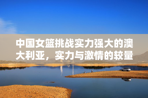 中国女篮挑战实力强大的澳大利亚，实力与激情的较量