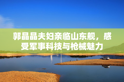 郭晶晶夫妇亲临山东舰，感受军事科技与枪械魅力