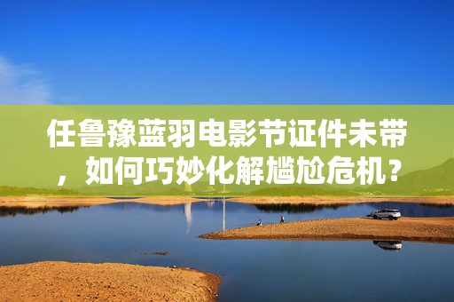 任鲁豫蓝羽电影节证件未带，如何巧妙化解尴尬危机？