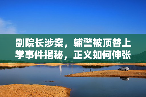 副院长涉案，辅警被顶替上学事件揭秘，正义如何伸张？