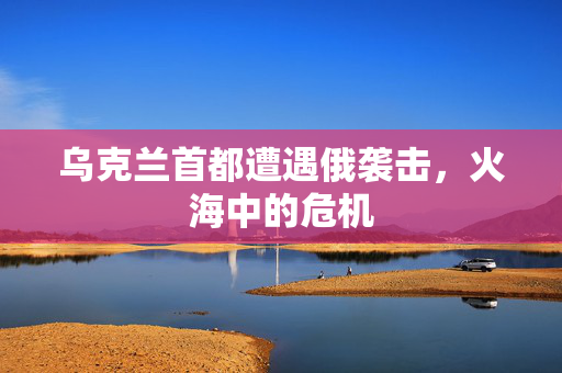 乌克兰首都遭遇俄袭击，火海中的危机