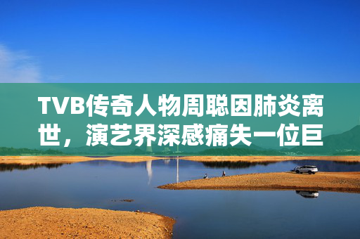 TVB传奇人物周聪因肺炎离世，演艺界深感痛失一位巨匠