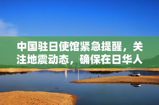 中国驻日使馆紧急提醒，关注地震动态，确保在日华人华侨安全