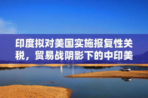 印度拟对美国实施报复性关税，贸易战阴影下的中印美关系