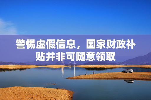警惕虚假信息，国家财政补贴并非可随意领取