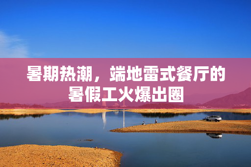 暑期热潮，端地雷式餐厅的暑假工火爆出圈