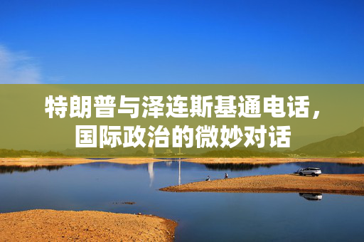 特朗普与泽连斯基通电话，国际政治的微妙对话