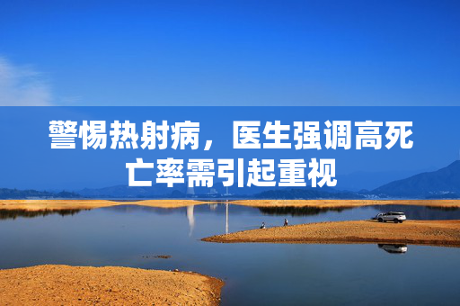 警惕热射病，医生强调高死亡率需引起重视