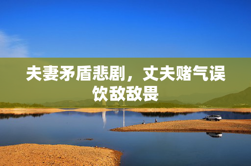 夫妻矛盾悲剧，丈夫赌气误饮敌敌畏