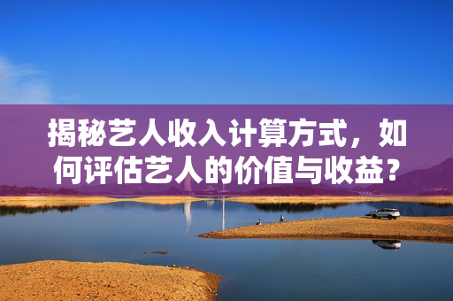 揭秘艺人收入计算方式，如何评估艺人的价值与收益？