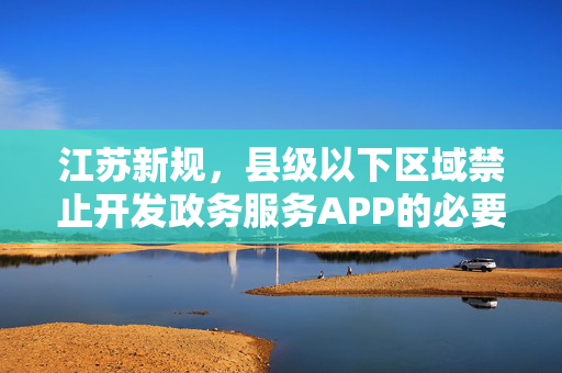 江苏新规，县级以下区域禁止开发政务服务APP的必要性及深远影响